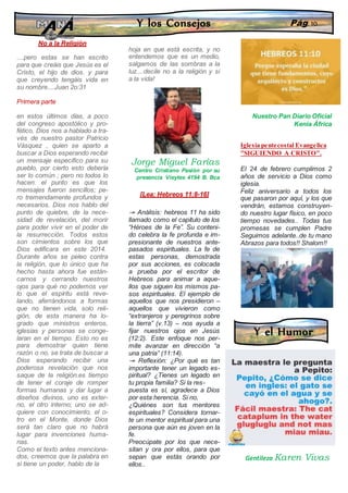 No a la Religión
....pero estas se han escrito
para que creáis que Jesús es el
Cristo, el hijo de dios. y para
que creyendo tengáis vida en
su nombre....Juan 2o:31
Primera parte
en estos últimos días, a poco
del congreso apostólico y pro-
fético, Dios nos a hablado a tra-
vés de nuestro pastor Patricio
Vásquez , quien se aparto a
buscar a Dios esperando recibir
un mensaje especifico para su
pueblo, por cierto esto debería
ser lo común ; pero no todos lo
hacen. el punto es que los
mensajes fueron sencillos; pe-
ro tremendamente profundos y
necesarios. Dios nos hablo del
punto de quiebre, de la nece-
sidad de revelación, del morir
para poder vivir en el poder de
la resurrección. Todos estos
son cimientos sobre los que
Dios edificara en este 2014.
Durante años se peleo contra
la religión, que lo único que ha
hecho hasta ahora fue están-
carnos y cerrando nuestros
ojos para qué no podemos ver
lo que el espíritu está reve-
lando, aferrándonos a formas
que no tienen vida, solo reli-
gión, de esta manera ha lo-
grado que ministros enteros,
iglesias y personas se conge-
laran en el tiempo. Esto no es
para demostrar quien tiene
razón o no, se trata de buscar a
Dios esperando recibir una
poderosa revelación que nos
saque de la religión.es tiempo
de tener el coraje de romper
formas humanas y dar lugar a
diseños divinos, uno es exter-
no, el otro interno; uno se ad-
quiere con conocimiento, el o-
tro en el Monte, donde Dios
será tan claro que no habrá
lugar para invenciones huma-
nas.
Como el texto antes menciona-
dos, creemos que la palabra en
si tiene un poder, hablo de la
hoja en que está escrita, y no
entendemos que es un medio,
salgamos de las sombras a la
luz....decile no a la religión y si
a la vida!
Jorge Miguel Farías
Centro Cristiano Pasión por su
presencia Vieytes 4194 B. Bca
[Lea: Hebreos 11:8-16]
↠ Análisis: hebreos 11 ha sido
llamado como el capítulo de los
“Héroes de la Fe”. Su conteni-
do celebra la fe profunda e im-
presionante de nuestros ante-
pasados espirituales. La fe de
estas personas, demostrada
por sus acciones, es colocada
a prueba por el escritor de
Hebreos para animar a aque-
llos que siguen los mismos pa-
sos espirituales. El ejemplo de
aquellos que nos presidieron –
aquellos que vivieron como
“extranjeros y peregrinos sobre
la tierra” (v.13) – nos ayuda a
fijar nuestros ojos en Jesús
(12:2). Este enfoque nos per-
mite avanzar en dirección “a
una patria” (11:14).
↠ Reflexión: ¿Por qué es tan
importante tener un legado es-
piritual? ¿Tienes un legado en
tu propia familia? Si la res-
puesta es sí, agradece a Dios
por esta herencia. Si no,
¿Quiénes son tus mentores
espirituales? Considera tornar-
te un mentor espiritual para una
persona que aún es joven en la
fe.
Preocúpate por los que nece-
sitan y ora por ellos, para que
sepan que estás orando por
ellos..
Nuestro Pan Diario Oficial
Kenia África
Iglesia pentecostal Evangelica
"SIGUIENDO A CRISTO".
El 24 de febrero cumplimos 2
años de servicio a Dios como
iglesia.
Feliz aniversario a todos los
que pasaron por aquí, y los que
vendrán, estamos construyen-
do nuestro lugar físico, en poco
tiempo novedades.. Todas tus
promesas se cumplen Padre
Seguimos adelante..de tu mano
Abrazos para todos!! Shalom!!
Y los Consejos Pág. 10
Y el Humor
Gentileza Karen Vivas
 