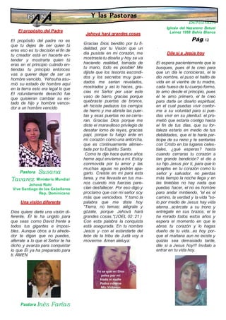 El propósito del Padre
·
El propósito del padre no es
que tu dejes de ser quien tú
eres eso es tu decisión el fin de
tu creador está en hacerte en-
tender y mostrarte quien tú
eras en el principio cuándo en-
tiendas tu principio entonces
vas a querer dejar de ser un
hombre vencido, Yehsuha asu-
mió su estado de hombre aquí
en la tierra esto era legal lo que
El rotundamente desechó fue
que quisieran cambiar su es-
tado de hijo y hombre vence-
dor a un hombre vencido
Pastora Susana
Tavarez Ministerio Mundial
Jehová Rohi
Vive Santiago de los Caballeros
Rep. Dominicana
Una visión diferente
Dios quiere darte una visión di-
ferente, Él te ha ungido para
que seas como David frente a
todos tus gigantes e imposi-
bles. Aunque otros a tu alrede-
dor te digan que no puedes,
aférrate a lo que el Señor te ha
dicho y avanza para conquistar
lo que Él ya ha preparado para
ti. AMEN
Pastora Inés Farías
Iglesia Mizpa Bahía Blanca
Jehová hará grandes cosas
Gracias Dios bendito por tu fi-
delidad, por tu Visión que un
dia pusiste en mi corazón, me
mostraste tu diseño y hoy se va
haciendo realidad, tomada de
tu mano, todo es posible! Me
dijiste que los tesoros escondi-
dos y los secretos muy guar-
dados me serian revelados,
mostrados y así lo haces, gra-
cias mi Señor por usar este
vaso de barro, gracias porque
quebraste puertas de bronce,
eh hiciste pedazos los cerrojos
de hierro y me abriste las puer-
tas y esas puertas no se cerra-
ran, Gracias Dios porque me
diste el maravilloso privilegio de
desatar lomo de reyes, gracias
papi, porque tu fuego arde en
mi corazón como una antorcha,
que es continuamente alimen-
tada por tu Espíritu Santo.
Como te dije hace quince años
heme aquí envíame a mí. Estoy
conmovida por tu amor y las
muchas aguas no podrán apa-
garlo. Creíste en mi para esta
tarea, y me llevaste en tus ma-
nos cuando mis fuerzas pare-
cían desfallecer. Por eso digo y
proclamo que con mi señor soy
más que vencedora. Y tomo la
palabra que me diste hoy
"Tierra, no temas; alégrate y
gózate, porque Jehová hará
grandes cosas."(JOEL 02 :21 )
Con esta palabra la conquista
está asegurada. En tu nombre
Jesús y con el estandarte del
león de la tribu de Judá voy a
moverme. Amen aleluya:
Pastora Raquel
Bertañan
Iglesia del Nazareno Betuel
Lainez 1958 Bahía Blanca
·
Dile si a Jesús hoy
El espera pacientemente que le
busques, pues él te creo para
que un dia le conocieras, el te
dio nombre, el puso el halito de
vida en el vientre de tu madre,
cada hueso de tu cuerpo formo,
te amo desde el principio, pues
él te amo primero, el te creo
para darte un diseño espiritual,
en el cual puedas vivir confor-
me a su voluntad para si pue-
das vivir en su plenitud. el pro-
metió que estaría contigo hasta
el fin de tus días, que su for-
taleza estaría en medio de tus
debilidades, que el te haría par-
ticipe de su reino y te sentarías
con Cristo en los lugares celes-
tiales, ¿qué esperas? hasta
cuando cerraras tu corazón a
tan grande bendición? el dio a
su hijo Jesus por ti, para que lo
aceptes en tu corazón como tu
señor y salvador, no pierdas
más tiempo la noche llega y en
las tinieblas no hay nada que
puedas hacer, el no es hombre
para andar mintiendo, "el es el
camino, la verdad y la vida "so-
lo por medio de Jesus hay vida
eterna...acércate a su trono y
entrégate en sus brazos, el te
ha mirado todos estos años y
espera el momento en que le
abras tu corazón y lo hagas
dueño de tu vida...es hoy por-
que el mañana aun no existe y
quizás sea demasiado tarde,
dile si a Jesus hoy!!! Invítalo a
entrar en tu vida hoy.
Y las Pastoras
Pág. 12
 