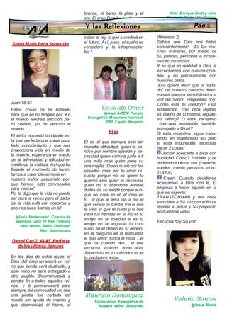Sheila Marie Peña Sebastián
Juan 16:33
Estas cosas os he hablado
para que en mí tengáis paz. En
el mundo tendréis aflicción; pe-
ro confiad, yo he vencido al
mundo.
El señor nos está brindando es-
ta paz perfecta que sobre pasa
todo conocimiento y que nos
proporciona vida en medio de
la muerte, esperanza en medio
de la adversidad y felicidad en
medio de la tristeza. Así que ha
llegado el momento de levan-
tarnos a creer plenamente en
nuestro señor Jesucristo por-
que hemos sido convocados
para vencer!
No te digo que la vida no puede
ser dura a veces pero el dador
de la vida está con nosotros y
eso nos hace fuertes en él!
Iglesia Pentecostal Camino de
Santidad Calle 17 Res Yolenny
Hato Nuevo Santo Domingo
Rep. Dominicana
Daniel Cap 2. 44-45. Profecía
de los últimos tiempos
En los días de estos reyes, el
Dios del cielo levantará un rei-
no que jamás será destruido, y
este reino no será entregado a
otro pueblo. Desmenuzará y
pondrá fin a todos aquellos rei-
nos, y él permanecerá para
siempre, tal como usted vio que
una piedra fue cortada del
monte sin ayuda de manos y
que desmenuzó el hierro, el
bronce, el barro, la plata y el
oro. El gran Dios ha hecho
saber al rey lo que sucederá en
el futuro. Así, pues, el sueño es
verdadero y la interpretación
fiel.".
Osvaldo Omar
Iglesia AITEM Templo
Evangélico MisioneroTrannack
2060 Zapala Neuquén
El es
El es el que siempre está sin
importar dificultad, quien te co-
noce por nombre apellido y ne-
cesidad quien camina junto a ti
una milla mas quien pone su
otra mejilla. Quien murió por tus
pecados mas por tu amor re-
sucita porque no es quien tu
quieres sino quien tu necesitas
quien no te abandona aunque
dudes de su existir porque aun-
que no crea en el, él cree en
ti... el que te ama dia a dia el
que venció la tumba fría el que
te vela el que te cuida y el que
sana tus heridas en el frio es tu
abrigo en la soledad él es tu
amigo en la angustia tu con-
suelo en el deseo es tu anhelo,
en la pregunta es la respuesta
el que amor nunca le resta ...el
que ríe cuando ríes... el que
escucha cuando lloras..el.es
Jesucristo es tu salvador es el
tu verdadero amor.
Mauricio Domínguez
Corporación Evangelica de
Nuestro señor Jesucristo
Gral. Enrique Godoy calle
Mauricio Pulita Villa Regina
Escucha hoy su voz
(Hebreos 3)
Sabías que Dios nos habla
constantemente? Sí, De mu-
chas maneras, por medio de
Su palabra, personas e inclusi-
ve circunstancias.
Y es que en realidad a Dios le
escuchamos con nuestro cora-
zón y no precisamente con
nuestros oídos.
Eso quiere decir que el "esta-
do" de nuestro corazón deter-
minará nuestra sensibilidad a la
voz del Señor. Pregúntate hoy:
Cómo está tu corazón? Está
endurecido con Dios (lejano,
es dueño de sí mismo, orgullo-
so, altivo)? O está receptivo
(cercano, enseñable, humilde,
entregado a Dios)?
Si está receptivo, sigue traba-
jando en mantenerlo así pero
si está endurecido necesitas
hacer 2 cosas:
Decidir acercarte a Dios con
humildad Cómo? Háblale y ve
rindiendo todo de vos (corazón,
sueños, mente, pecados, vida -
TODO-)
Creer! Cuando decidimos
acercarnos a Dios con fe, El
empieza a hacer aquello en lo
que es experto:
TRANSFORMAR y nos hace
sensibles a Su voz con el fin de
revelar a Jesús y Su propósito
en nuestras vidas
Escucha hoy Su voz!
Valeria Santos
Iglesia Maná
Y las Reflexiones Pág. 8
 