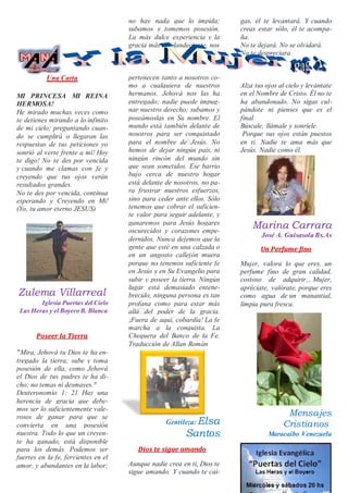 Una Carta
MI PRINCESA MI REINA
HERMOSA!
He mirado muchas veces como
te detienes mirando a lo infinito
de mi cielo; preguntando cuan-
do se cumplirá o llegaran las
respuestas de tus peticiones yo
sonrió al verte frente a mí! Hoy
te digo! No te des por vencida
y cuando me clamas con fe y
creyendo que tus ojos verán
resultados grandes.
No te des por vencida, continua
esperando y Creyendo en Mi!
(Yo, tu amor eterno JESUS)
Zulema Villarreal
Iglesia Puertas del Cielo
Las Heras y el Boyero B. Blanca
Poseer la Tierra
"Mira, Jehová tu Dios te ha en-
tregado la tierra; sube y toma
posesión de ella, como Jehová
el Dios de tus padres te ha di-
cho; no temas ni desmayes."
Deuteronomio 1: 21 Hay una
herencia de gracia que debe-
mos ser lo suficientemente vale-
rosos de ganar para que se
convierta en una posesión
nuestra. Todo lo que un creyen-
te ha ganado, está disponible
para los demás. Podemos ser
fuertes en la fe, fervientes en el
amor, y abundantes en la labor;
no hay nada que lo impida;
subamos y tomemos posesión.
La más dulce experiencia y la
gracia más resplandeciente, nos
pertenecen tanto a nosotros co-
mo a cualquiera de nuestros
hermanos. Jehová nos las ha
entregado; nadie puede impug-
nar nuestro derecho; subamos y
poseámoslas en Su nombre. El
mundo está también delante de
nosotros para ser conquistado
para el nombre de Jesús. No
hemos de dejar ningún país, ni
ningún rincón del mundo sin
que sean sometidos. Ese barrio
bajo cerca de nuestro hogar
está delante de nosotros, no pa-
ra frustrar nuestros esfuerzos,
sino para ceder ante ellos. Sólo
tenemos que cobrar el suficien-
te valor para seguir adelante, y
ganaremos para Jesús hogares
oscurecidos y corazones empe-
dernidos. Nunca dejemos que la
gente que esté en una calzada o
en un angosto callejón muera
porque no tenemos suficiente fe
en Jesús y en Su Evangelio para
subir y poseer la tierra. Ningún
lugar está demasiado entene-
brecido, ninguna persona es tan
profana como para estar más
allá del poder de la gracia.
¡Fuera de aquí, cobardía! La fe
marcha a la conquista. La
Chequera del Banco de la Fe.
Traducción de Allan Román
Gentileza: Elsa
Santos
Dios te sigue amando
Aunque nadie crea en ti, Dios te
sigue amando. Y cuando te cai-
gas, él te levantará. Y cuando
creas estar sólo, él te acompa-
ña.
No te dejará. No se olvidará.
No te despreciara.
Alza tus ojos al cielo y levántate
en el Nombre de Cristo. Él no te
ha abandonado. No sigas cul-
pándote ni pienses que es el
final.
Búscale, llámale y sonríele.
Porque sus ojos están puestos
en ti. Nadie te ama más que
Jesús. Nadie como él.
Marina Carrara
José A. Guisasola Bs.As
·
Un Perfume fino
·
Mujer, valora lo que eres, un
perfume fino de gran calidad,
costoso de adquirir... Mujer,
apréciate, valórate, porque eres
como agua de un manantial,
limpia pura fresca.
Mensajes
Cristianos
Maracaibo Venezuela
 