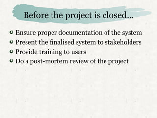Before the project is closed… Ensure proper documentation of the system Present the finalised system to stakeholders Provide training to users Do a post-mortem review of the project 