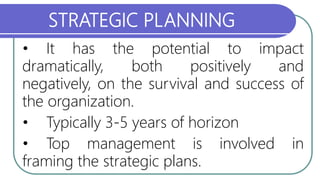 STRATEGIC PLANNING
• It has the potential to impact
dramatically, both positively and
negatively, on the survival and success of
the organization.
• Typically 3-5 years of horizon
• Top management is involved in
framing the strategic plans.
 