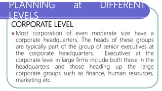 PLANNING at DIFFERENT
LEVELS
CORPORATE LEVEL
 Most corporation of even moderate size have a
corporate headquarters. The heads of these groups
are typically part of the group of senior executives at
the corporate headquarters. Executives at the
corporate level in large firms include both those in the
headquarters and those heading up the large
corporate groups such as finance, human resources,
marketing etc.
 
