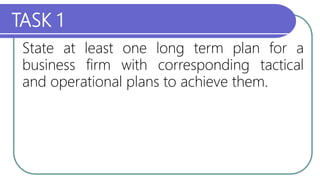 TASK 1
State at least one long term plan for a
business firm with corresponding tactical
and operational plans to achieve them.
 