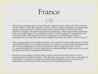 France
                                  
 Most senior management in most French companies were educated at the Grandes
  Ecoles which are the elite schools of France. These colleges champion an intellectual
  rigour in their students, which is rarely matched elsewhere in the world. This
  produces a highly educated management population, which approaches leadership
  with an unusual degree of academic precision. 'Intellectualism' is something to be
  cherished rather than sneered at and a comment once attributed to French
  management was that 'this idea seems alright in practice but will it work in theory?'

 Thus, management is an intellectual task to be mastered and thought about in terms
  of detailed analysis, the complete mastery of complex concepts and information and
  the eventual application of rational decisions. More pragmatic issues of buy-
  in, motivating staff etc. (in the Anglo-Saxon understanding of these terms) are not as
  prominent in French management thinking.

 Decisions, once taken at senior levels, will be passed down the chain to lower
  management for implementation. This directive approach can be seen, especially by
  those from a consensus oriented, non-hierarchical background, as being overly
  authoritative and lacking in the necessary team-building elements.
 