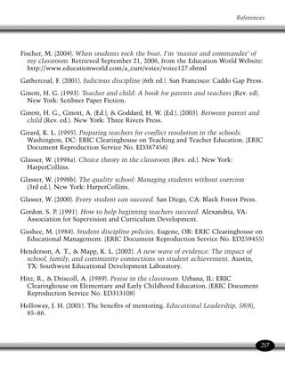 Managing Classroom Behavior and Discipline




 Hyman, I., Kay, B., Tabori, A., Weber, M., Mahon, M.,  Cohen, I. (2006).
  Bullying: Theory, research, and interventions about student victimization. In
  C. E. Evertson  C. S. Weinstein (Eds.), Handbook of classroom management:
  Research, practice and contemporary issues (pp. 855–886). Mahway, NJ:
  Lawrence Erlbaum Associates.

 Including students with disabilities in general education classrooms. (1993).
   Reston, VA: ERIC Clearinghouse on Disabilities and Gifted Education. (ERIC
   Document Reproduction Service No. ED358677)

 Individuals with Disabilities Education Act (IDEA) of 1990, 20 U.S.C. § 1400 et seq.

 Jones, F. H. (2000). Tools for teaching. Santa Cruz, CA: Fredric H. Jones 
   Associates.

 Katz, L. G. (1993). Self-esteem and narcissim: Implications for practice. Urbana,
   IL: ERIC Clearinghouse on Elementary and Early Childhood Education. (ERIC
   Document Reproduction Service No. ED358973)

 Kohn, A. (1994). The risks of rewards. Urbana, IL: ERIC Clearinghouse on
   Elementary and Early Childhood Education. (ERIC Document Reproduction
   Service No. ED376990)

 Kordalewski, J. (1999). Incorporating student voice into teaching practice.
   Washington, DC: ERIC Clearinghouse on Teaching and Teacher Education. (ERIC
   Document Reproduction Service No. ED440049)

 Krashen, S. (1982). Principles and practice in second language learning and
   acquisition. Oxford: Pergamon Press.
 Langdon, C. A. (1996). The third Phi Delta Kappan poll of teachers’ attitudes toward
   the public schools. Phi Delta Kappan, 78(3), 244–250.
 Lokerson, J. (1992). Learning disabilities: Glossary of some important terms.
   Reston, VA: ERIC Clearinghouse on Handicapped and Gifted Children. (ERIC
   Document Reproduction Service No. ED352780)

 Lumsden, L. (1998). Teacher morale. Eugene, OR: ERIC Clearinghouse on
   Educational Management. (ERIC Document Reproduction Service No. ED422601)




218
 