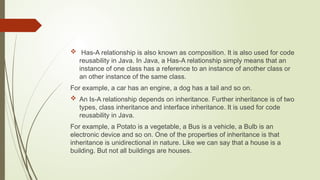  Has-A relationship is also known as composition. It is also used for code
reusability in Java. In Java, a Has-A relationship simply means that an
instance of one class has a reference to an instance of another class or
an other instance of the same class.
For example, a car has an engine, a dog has a tail and so on.
 An Is-A relationship depends on inheritance. Further inheritance is of two
types, class inheritance and interface inheritance. It is used for code
reusability in Java.
For example, a Potato is a vegetable, a Bus is a vehicle, a Bulb is an
electronic device and so on. One of the properties of inheritance is that
inheritance is unidirectional in nature. Like we can say that a house is a
building. But not all buildings are houses.
 