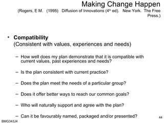 Making Change Happen (Rogers, E M.  (1995)  Diffusion of Innovations (4 th  ed).  New York.  The Free Press.) Compatibility  (Consistent with values, experiences and needs) How well does my plan demonstrate that it is compatible with current values, past experiences and needs? Is the plan consistent with current practice? Does the plan meet the needs of a particular group? Does it offer better ways to reach our common goals? Who will naturally support and agree with the plan? Can it be favourably named, packaged and/or presented? BMG343J4  