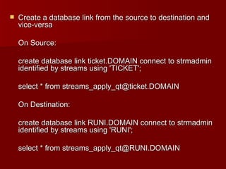 Create a database link from the source to destination and vice-versa On Source: create database link ticket.DOMAIN connect to strmadmin identified by streams using 'TICKET'; select * from streams_apply_qt@ticket.DOMAIN On Destination: create database link RUNI.DOMAIN connect to strmadmin identified by streams using 'RUNI'; select * from streams_apply_qt@RUNI.DOMAIN 