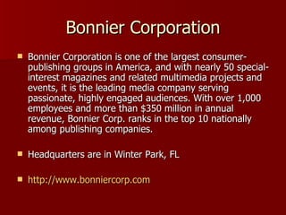 Bonnier Corporation Bonnier Corporation is one of the largest consumer-publishing groups in America, and with nearly 50 special-interest magazines and related multimedia projects and events, it is the leading media company serving passionate, highly engaged audiences. With over 1,000 employees and more than $350 million in annual revenue, Bonnier Corp. ranks in the top 10 nationally among publishing companies.  Headquarters are in Winter Park, FL http://www.bonniercorp.com 