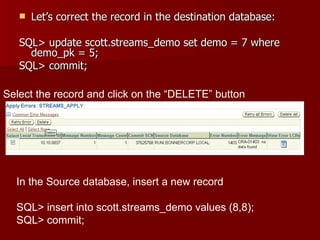 Let’s correct the record in the destination database: SQL> update scott.streams_demo set demo = 7 where demo_pk = 5; SQL> commit; Select the record and click on the “DELETE” button In the Source database, insert a new record SQL> insert into scott.streams_demo values (8,8); SQL> commit; 