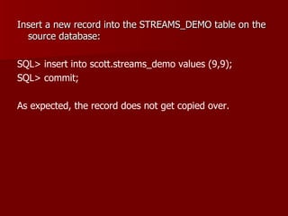 Insert a new record into the STREAMS_DEMO table on the source database: SQL> insert into scott.streams_demo values (9,9); SQL> commit; As expected, the record does not get copied over. 