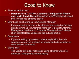 Good to Know Streams Healthcheck Metalink Doc ID:   273674.1 Streams Configuration Report and Health Check Script  (Equivalent to AWR/Statspack report built to diagnose Streams issues). Error Logs not showing up in Enterprise Manager If you are having errors for the streams processes but the logs aren’t showing up in Enterprise Manager, log out of Enterprise Manager and log back in. Enterprise Manager doesn’t always show the latest logs unless you log out and back in. Sequences If you are setting up master to master replication, be sure sequences are even numbers on source and odd numbers on destination or vice-versa. Oracle Text The Oracle text index will break if using streams when it is refreshed. Manage the indexes locally. 