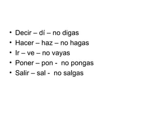 Decir – dí – no digas Hacer – haz – no hagas Ir – ve – no vayas Poner – pon -  no pongas Salir – sal -  no salgas 