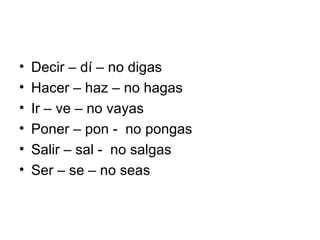Decir – dí – no digas Hacer – haz – no hagas Ir – ve – no vayas Poner – pon -  no pongas Salir – sal -  no salgas Ser – se – no seas 
