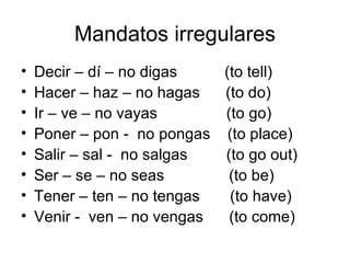 Mandatos irregulares Decir – dí – no digas  (to tell) Hacer – haz – no hagas  (to do) Ir – ve – no vayas  (to go) Poner – pon -  no pongas  (to place) Salir – sal -  no salgas  (to go out) Ser – se – no seas  (to be) Tener – ten – no tengas  (to have) Venir -  ven – no vengas  (to come) 