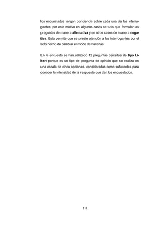 112
los encuestados tengan conciencia sobre cada una de las interro-
gantes; por este motivo en algunos casos se tuvo que formular las
preguntas de manera afirmativa y en otros casos de manera nega-
tiva. Esto permite que se preste atención a las interrogantes por el
solo hecho de cambiar el modo de hacerlas.
En la encuesta se han utilizado 12 preguntas cerradas de tipo Li-
kert porque es un tipo de pregunta de opinión que se realiza en
una escala de cinco opciones, consideradas como suficientes para
conocer la intensidad de la respuesta que dan los encuestados.
 