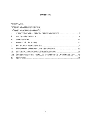 2
CONTENIDO
PRESENTACIÓN
PRÓLOGO A LA PRIMERA EDICIÓN
PRÓLOGO A LA SEGUNDA EDICIÓN
I. ASPECTOS GENERALES DE LA CRIANZA DE CUYES…………………………….5
II. SISTEMAS DE CRIANZA…………………………………………………………….....8
III. ALOJAMIENTO………………………………………………………………………...12
IV. MANEJO EN LA CRIANZA……………………………………………………………17
V. NUTRICIÓN Y ALIMENTACIÓN……………………………………………………..24
VI. PRINCIPALES ENFERMEDADES Y SU CONTROL…………...……………………30
VII. DETERMINACIÓN DE COSTOS DE PRODUCCIÓN……………...………………...39
VIII. COMERCIALIZACIÓN, FAENEADO Y CONSUMO DE LA CARNE DE CUY……43
IX. RECETARIO…………………………………………………………………………….47
 