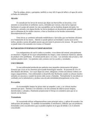 34
Para las pulgas, piojos y garrapatas, también es muy útil el agua de tarhui o el agua de ceniza
en baños de inmersión.
MIASIS
Es causada por las larvas de moscas que dejan sus huevecillos en las pozas, si los
animales se encuentran en ambientes sucios, infestados por moscas, estas larvas ingresan
fácilmente al cuerpo del animal, los más susceptibles son las hembras después del parto, los
lactantes y animales con alguna herida, las larvas producen un decaimiento generalizado, puesto
que se alimentan de los tejidos internos, o bien se localizan en las heridas ocasionando
descomposición de la carne.
Estas larvas se combaten utilizando matabicheras o larvicidas que son bastante eficientes
en el tratamiento de las maisis. Además se puede aplicar cal (lechada) o aceite sucio en los
techos, paredes y pozas del galpón puesto que previenen la presencia de moscas. De igual forma
se puede tratar a los animales con ivomec o Closantel.
B) PARÁSITOS INTERNOS O ENDOPARÁSITOS
Los endoparásitos tal cual lo indica su nombre, viven dentro del animal, principalmente
en intestinos e hígado de los cuyes alimentándose de sangre y otras sustancias nutritivas, además
de producir otros problemas. El animal pierde peso y no crece. Los animales más jóvenes y mal
nutridos pueden morir. Los parásitos más comunes son los cocidos y nemátados.
COCCIDIOSIS
Es una enfermedad producida por parásitos muy pequeños (protozoarios del género
Eimeria) que viven en los intestinos provocando hemorragias internas. Se presenta de 10 a 15
días después del destete. Los cuyes dejan de comer, adelgazan y tienen una diarrea verdosa con
rasgos sanguinolentos. Esta enfermedad se desarrolla más fácilmente cuando se colocan muchos
animales en una poza y cuando las pozas están sucias y húmedas. Normalmente la coccidiosis se
confunde con la salmonelosis y produce una elevada mortalidad principalmente en las crías.
Prevención
Es recomendable limpiar las pozas entre un empadre y otro, y no colocar muchos
animales por poza. Destetar a los animales a las dos semanas de edad en pozas limpias,
desinfectadas y caleadas y finalmente proporcionar el forraje en comederos para que no se
mezcle con las heces.
Tratamiento
Se recomienda utilizar sulfaquinoxalinas como principio activo, y aplicar de acuerdo a las
indicaciones del producto. Es también recomendable el nitrofuran k, Ifabiotic que son productos
formulados como coccidiostatos que se pueden emplear en el agua de bebida o en el alimento
concentrado.
 