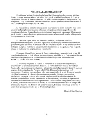 3
PROLOGO A LA PRIMERA EDICIÓN
El análisis de la situación actual de la Seguridad Alimentaria de la población boliviana
destaca el estado actual de pobreza que afecta al 69.8% de la población de la cual el 33.0% se
encuentra en situación de pobreza moderada y el 36.8% en extrema pobreza (indigentes 31.7% y
marginales 5.1%). Asimismo el consumo alimentario efectivo promedio es deficiente alcanza a
solo 1.729 Kca/persona/día (PLANSA, 1996).
La producción de animales menores cobra cada vez mayor interés en nuestro país, como
una actividad complementaria dentro del manejo integrado de sistemas de producción de
pequeños productores. Esta producción es importante en la economía y estrategia del campesino
que le permite el aprovechamiento óptimo de sus recursos, a la vez de elevar el nivel de proteína
de origen animal en el área rural.
La crianza de cuyes, ofrece una alternativa nutritiva y de ingresos al criador
principalmente en la región de los Valles, aspectos de fácil manejo y alimentación son factores
que contribuyen al desarrollo de esta actividad. La calidad de la carne de cuy de alto contenido
proteico y energético contribuyen a mejorar el nivel nutricional de la populación rural ya que la
crianza es tradicional con amplia difusión y aceptación.
El presente Manual Sobre Manejo de Cuyes está destinado a los criadores de cuyes. El
objectivo fundamental es el de reforzar los conocimientos adquiridos en el Programa de Crianzas
Familiares de Cuyes creado en el marco del convenio de cooperación interinstitucional
MEJOCUY –PESA en octubre de 1997.
Al concluir el Programa, el Manual se convertirá en un instrumento importante de
consulta sobre la temática de la crianza de cuyes. El contenido técnico ha sido elaborado en
función a las experiencias de investigación e interacción social adquiridas a través de 11 años por
un grupo de investigadores del Proyecto MEJOCUY. El manual está organizado en 8
componentes: Elprimero correspondiente a los aspectos generales de la cría del cuy; el segundo
referido a los sistemas de crianza existentes en nuestro medio; el tercero corresponde a
instalaciones y equipos; el cuarto sobre manejo propiamente dicho; el quinto aspectos de
nutrición y alimentación: el sexto comprende a las enfermedades y su control; el séptimo está
referido a la determinación de costos de producción. Los dos últimos componentes, el octavo y
el noveno, se hicieron considerando un estudio de caso obtenido en la Provincia de Tiraque. De
esta manera, el octavo está dedicado a la comercialización, faenado y consumo; y el noveno es
un recetario con algunas recetas que se llevaron a la práctica.
Elizabeth Rico Numbela
 