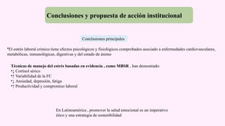 Conclusiones y propuesta de acción institucional
•El estrés laboral crónico tiene efectos psicológicos y fisiológicos comprobados asociado a enfermedades cardiovasculares,
metabólicas, inmunológicas, digestivas y del estado de ánimo
Técnicas de manejo del estrés basadas en evidencia , como MBSR , han demostrado:
•↓ Cortisol sérico
•↑ Variabilidad de la FC
•↓ Ansiedad, depresión, fatiga
•↑ Productividad y compromiso laboral
En Latinoamérica , promover la salud emocional es un imperativo
ético y una estrategia de sostenibilidad
Conclusiones principales
 