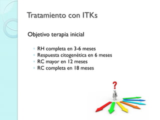 Tratamiento con ITKs
Objetivo terapia inicial
◦ RH completa en 3-6 meses
◦ Respuesta citogenética en 6 meses
◦ RC mayor en 12 meses
◦ RC completa en 18 meses
 