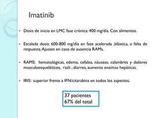 Imatinib
 Dosis de inicio en LMC fase crónica: 400 mg/día. Con alimentos.
 Escalada dosis: 600-800 mg/día en fase acelerada ,blástica, o falta de
respuesta.Ajustes en caso de ausencia RAMs.
 RAMS: hematológicas, edema, cefalea, náuseas, calambres y dolores
musculoesqueléticos, rash , diarrea, aumento enzimas hepáticas.
 IRIS: superior frente a IFN/citarabina en todos los aspectos.
37 pacientes
67% del total
 
