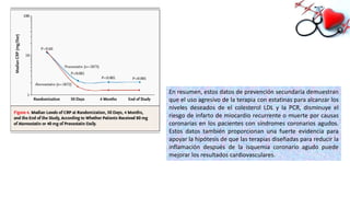 En resumen, estos datos de prevención secundaria demuestran
que el uso agresivo de la terapia con estatinas para alcanzar los
niveles deseados de el colesterol LDL y la PCR, disminuye el
riesgo de infarto de miocardio recurrente o muerte por causas
coronarias en los pacientes con síndromes coronarios agudos.
Estos datos también proporcionan una fuerte evidencia para
apoyar la hipótesis de que las terapias diseñadas para reducir la
inflamación después de la isquemia coronario agudo puede
mejorar los resultados cardiovasculares.
 