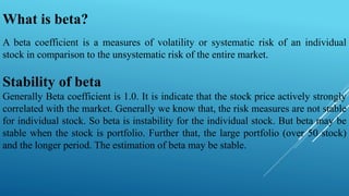 A beta coefficient is a measures of volatility or systematic risk of an individual
stock in comparison to the unsystematic risk of the entire market.
Stability of beta
Generally Beta coefficient is 1.0. It is indicate that the stock price actively strongly
correlated with the market. Generally we know that, the risk measures are not stable
for individual stock. So beta is instability for the individual stock. But beta may be
stable when the stock is portfolio. Further that, the large portfolio (over 50 stock)
and the longer period. The estimation of beta may be stable.
What is beta?
 