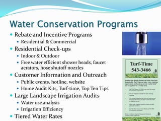 Water Conservation Programs
 Rebate and Incentive Programs
   Residential & Commercial
 Residential Check-ups
   Indoor & Outdoor
   Free water efficient shower heads, faucet
    aerators, hose shutoff nozzles
 Customer Information and Outreach
   Public events, hotline, website
   Home Audit Kits, Turf-time, Top Ten Tips
 Large Landscape Irrigation Audits
   Water use analysis
   Irrigation Efficiency
 Tiered Water Rates
 