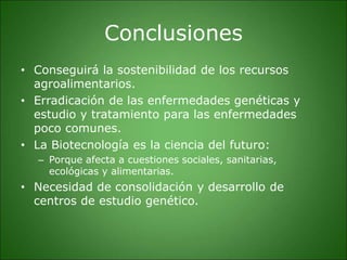 Conclusiones
• Conseguirá la sostenibilidad de los recursos
agroalimentarios.
• Erradicación de las enfermedades genéticas y
estudio y tratamiento para las enfermedades
poco comunes.
• La Biotecnología es la ciencia del futuro:
– Porque afecta a cuestiones sociales, sanitarias,
ecológicas y alimentarias.
• Necesidad de consolidación y desarrollo de
centros de estudio genético.
 