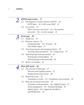x CONTENTS
2 HTTP and servlets 17
2.1 The Hypertext Transfer Protocol (HTTP) 18
HTTP basics 18 I GET versus POST 21
2.2 Java servlets 23
How a web server uses servlets 24 I The anatomy
of a servlet 24 I A servlet example 26
3 First steps 30
3.1 Simple text 31
3.2 Dynamic content 32
Conditional logic 33 I Iteration 34
Non-HTML output 37
3.3 Processing requests and managing sessions 38
Accessing request parameters 38 I Using sessions 39
3.4 Separating logic from presentation 41
Reusing logic with JavaBeans 42
Abstracting logic with custom tags 44
3.5 Review of examples 45
4 How JSP works 46
4.1 The structure of JSP pages 47
Directives and scripting elements 47
Standard and custom actions 48
4.2 Behind the scenes 52
Translation to servlets 52 I Translation versus execution 54
4.3 What the environment provides 56
Automatic servlet generation 56 I Buffered output 57
Session management 59 I Exception handling 63
Implicit objects 64 I Support for JavaBeans
and HTML forms 64
 