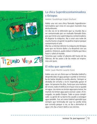 Instituto “Dr. José Ingenieros” 53
La chica Superdescontaminadora
y Octopus
Autora: Guadalupe López Giuliani
Había una vez una chica llamada Superdescon-
taminadora que vivía en una gran mansión muy
deslumbrante.
Un día vio en la televisión que su mundo iba a
ser contaminado por un malvado llamado Octo-
pus que tenía una supermáquina contaminadora.
Al disparar la máquina, iba a crear una nube de
mucho humo y la gente no podría respirar porque
contaminaría el aire.
Ella fue a intentar detener la máquina de Octopus
para que no hiciera daño y la desactivó con sus
poderes. Entonces, pudo reducir el daño que iba a
hacer y salvó al mundo.
Tenemos que cuidar el planeta del humo de las
fábricas, de los autos y de las motos así respira-
mos aire puro.
El niño que aprendió
Autor: Juan Martín Lazarte Corei
Había una vez un chico que se llamaba Gabriel y
desperdiciaba el agua porque cuando se termina-
ba de bañar dejaba la canilla abierta. Siempre se
olvidaba de cerrarla y no le importaba gastar el
agua. Así pasaron los días, hasta que una mañana
de verano, todo el edificio en el que vivía se quedó
sin agua. Los nenes no tenían agua para tomar, las
mamás no tenían agua para cocinar y José, el en-
cargado, no podía limpiar. Todo se puso compli-
cado. La gente de su barrio los ayudó a conseguir
agua potable. Fue así como Gabriel aprendió que
siempre que terminaba de usar la canilla tenía
que cerrarla porque si no, se iba a derrochar el
agua y les iba a hacer daño a sus vecinos.
 