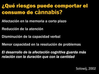 ¿Qué riesgos puede comportar el
consumo de cànnabis?
Afectación en la memoria a corto plazo
Reducción de la atención
Disminución de la capacidad verbal
Menor capacidad en la resolución de problemas
El desarrollo de la afectación cognitiva guarda más
relación con la duración que con la cantidad
Solowij, 2002
Cognitivo
 
