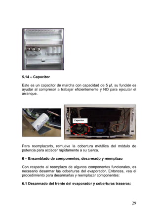 29
5.14 – Capacitor
Este es un capacitor de marcha con capacidad de 5 µf, su función es
ayudar al compresor a trabajar eficientemente y NO para ejecutar el
arranque.
Para reemplazarlo, remueva la cobertura metálica del módulo de
potencia para acceder rápidamente a su tuerca.
6 – Ensamblado de componentes, desarmado y reemplazo
Con respecto al reemplazo de algunos componentes funcionales, es
necesario desarmar las coberturas del evaporador. Entonces, vea el
procedimiento para desarmarlas y reemplazar componentes:
6.1 Desarmado del frente del evaporador y coberturas traseras:
 
