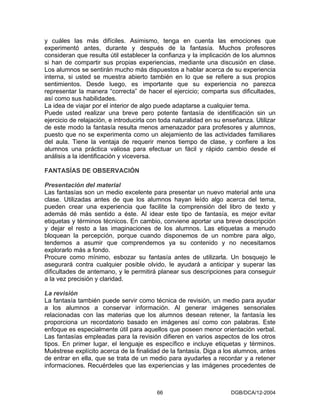 y cuáles las más difíciles. Asimismo, tenga en cuenta las emociones que
experimentó antes, durante y después de la fantasía. Muchos profesores
consideran que resulta útil establecer la confianza y la implicación de los alumnos
si han de compartir sus propias experiencias, mediante una discusión en clase.
Los alumnos se sentirán mucho más dispuestos a hablar acerca de su experiencia
interna, si usted se muestra abierto también en lo que se refiere a sus propios
sentimientos. Desde luego, es importante que su experiencia no parezca
representar la manera “correcta” de hacer el ejercicio; comparta sus dificultades,
así como sus habilidades.
La idea de viajar por el interior de algo puede adaptarse a cualquier tema.
Puede usted realizar una breve pero potente fantasía de identificación sin un
ejercicio de relajación, e introducirla con toda naturalidad en su enseñanza. Utilizar
de este modo la fantasía resulta menos amenazador para profesores y alumnos,
puesto que no se experimenta como un alejamiento de las actividades familiares
del aula. Tiene la ventaja de requerir menos tiempo de clase, y confiere a los
alumnos una práctica valiosa para efectuar un fácil y rápido cambio desde el
análisis a la identificación y viceversa.

FANTASÍAS DE OBSERVACIÓN

Presentación del material
Las fantasías son un medio excelente para presentar un nuevo material ante una
clase. Utilizadas antes de que los alumnos hayan leído algo acerca del tema,
pueden crear una experiencia que facilite la comprensión del libro de texto y
además dé más sentido a éste. Al idear este tipo de fantasía, es mejor evitar
etiquetas y términos técnicos. En cambio, conviene aportar una breve descripción
y dejar el resto a las imaginaciones de los alumnos. Las etiquetas a menudo
bloquean la percepción, porque cuando disponemos de un nombre para algo,
tendemos a asumir que comprendemos ya su contenido y no necesitamos
explorarlo más a fondo.
Procure como mínimo, esbozar su fantasía antes de utilizarla. Un bosquejo le
asegurará contra cualquier posible olvido, le ayudará a anticipar y superar las
dificultades de antemano, y le permitirá planear sus descripciones para conseguir
a la vez precisión y claridad.

La revisión
La fantasía también puede servir como técnica de revisión, un medio para ayudar
a los alumnos a conservar información. Al generar imágenes sensoriales
relacionadas con las materias que los alumnos desean retener, la fantasía les
proporciona un recordatorio basado en imágenes así como con palabras. Este
enfoque es especialmente útil para aquellos que poseen menor orientación verbal.
Las fantasías empleadas para la revisión difieren en varios aspectos de los otros
tipos. En primer lugar, el lenguaje es específico e incluye etiquetas y términos.
Muéstrese explícito acerca de la finalidad de la fantasía. Diga a los alumnos, antes
de entrar en ella, que se trata de un medio para ayudarles a recordar y a retener
informaciones. Recuérdeles que las experiencias y las imágenes procedentes de



                                         66                          DGB/DCA/12-2004
 