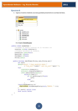 Aprendiendo Netbeans – Ing. Ricardo Morales 
2011 
9 
Ejercicio 8 
1. Ingreso al sistema mediante una clave guardada previamente en una Base de Datos. 
En el objeto Consultas.java 
 