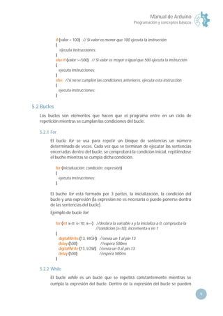 Manual de Arduino
Programación y conceptos básicos
9
if (valor < 100) // Si valor es menor que 100 ejecuta la instrucción
{
ejecuta instrucciones;
}
else if (valor >=500) // Si valor es mayor o igual que 500 ejecuta la instrucción
{
ejecuta instrucciones;
}
else //si no se cumplen las condiciones anteriores, ejecuta esta instrucción
{
ejecuta instrucciones;
}
5.2 Bucles
Los bucles son elementos que hacen que el programa entre en un ciclo de
repetición mientras se cumplan las condiciones del bucle.
5.2.1 For
El bucle for se usa para repetir un bloque de sentencias un número
determinado de veces. Cada vez que se terminan de ejecutar las sentencias
encerradas dentro del bucle, se comprobará la condición inicial, repitiéndose
el buche mientras se cumpla dicha condición.
for (inicialización; condición; expresión)
{
ejecuta instrucciones;
}
El buche for está formado por 3 partes, la inicialización, la condición del
bucle y una expresión (la expresión no es necesaria o puede ponerse dentro
de las sentencias del bucle).
Ejemplo de bucle for:
for (int x=0; x<10; x++) //declara la variable x y la inicializa a 0, comprueba la
//condición (x<10), incrementa x en 1
{
digitalWrite (13, HIGH); //envía un 1 al pin 13
delay (500); //espera 500ms
digitalWrite (13, LOW); //envía un 0 al pin 13
delay (500); //espera 500ms
}
5.2.2 While
El bucle while es un bucle que se repetirá constantemente mientras se
cumpla la expresión del bucle. Dentro de la expresión del bucle se pueden
 