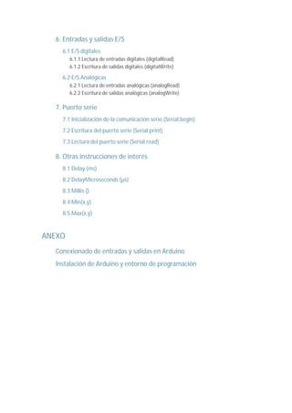 6. Entradas y salidas E/S
6.1 E/S digitales
6.1.1 Lectura de entradas digitales (digitalRead)
6.1.2 Escritura de salidas digitales (digitalWrite)
6.2 E/S Analógicas
6.2.1 Lectura de entradas analógicas (analogRead)
6.2.2 Escritura de salidas analógicas (analogWrite)
7. Puerto serie
7.1 Inicialización de la comunicación serie (Serial.begin)
7.2 Escritura del puerto serie (Serial.print)
7.3 Lectura del puerto serie (Serial.read)
8. Otras instrucciones de interés
8.1 Delay (ms)
8.2 DelayMicroseconds (µs)
8.3 Millis ()
8.4 Min(x,y)
8.5 Max(x,y)
ANEXO
Conexionado de entradas y salidas en Arduino
Instalación de Arduino y entorno de programación
 