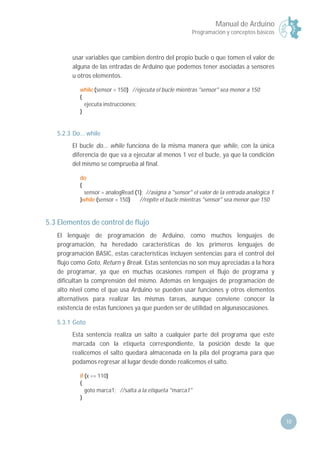 Manual de Arduino
Programación y conceptos básicos
10
usar variables que cambien dentro del propio bucle o que tomen el valor de
alguna de las entradas de Arduino que podemos tener asociadas a sensores
u otros elementos.
while (sensor < 150) //ejecuta el bucle mientras "sensor" sea menor a 150
{
ejecuta instrucciones;
}
5.2.3 Do... while
El bucle do... while funciona de la misma manera que while, con la única
diferencia de que va a ejecutar al menos 1 vez el bucle, ya que la condición
del mismo se comprueba al final.
do
{
sensor = analogRead (1); //asigna a "sensor" el valor de la entrada analógica 1
}while (sensor < 150) //repite el bucle mientras "sensor" sea menor que 150
5.3 Elementos de control de flujo
El lenguaje de programación de Arduino, como muchos lenguajes de
programación, ha heredado características de los primeros lenguajes de
programación BASIC, estas características incluyen sentencias para el control del
flujo como Goto, Return y Break. Estas sentencias no son muy apreciadas a la hora
de programar, ya que en muchas ocasiones rompen el flujo de programa y
dificultan la comprensión del mismo. Además en lenguajes de programación de
alto nivel como el que usa Arduino se pueden usar funciones y otros elementos
alternativos para realizar las mismas tareas, aunque conviene conocer la
existencia de estas funciones ya que pueden ser de utilidad en algunasocasiones.
5.3.1 Goto
Esta sentencia realiza un salto a cualquier parte del programa que este
marcada con la etiqueta correspondiente, la posición desde la que
realicemos el salto quedará almacenada en la pila del programa para que
podamos regresar al lugar desde donde realicemos el salto.
if (x == 110)
{
goto marca1; //salta a la etiqueta "marca1"
}
 