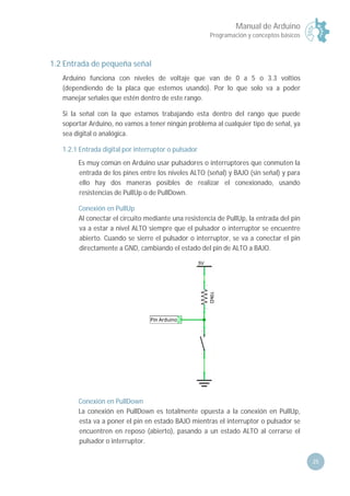 Manual de Arduino
Programación y conceptos básicos
25
1.2 Entrada de pequeña señal
Arduino funciona con niveles de voltaje que van de 0 a 5 o 3.3 voltios
(dependiendo de la placa que estemos usando). Por lo que solo va a poder
manejar señales que estén dentro de este rango.
Si la señal con la que estamos trabajando esta dentro del rango que puede
soportar Arduino, no vamos a tener ningún problema al cualquier tipo de señal, ya
sea digital o analógica.
1.2.1 Entrada digital por interruptor o pulsador
Es muy común en Arduino usar pulsadores o interruptores que conmuten la
entrada de los pines entre los niveles ALTO (señal) y BAJO (sin señal) y para
ello hay dos maneras posibles de realizar el conexionado, usando
resistencias de PullUp o de PullDown.
Conexión en PullUp
Al conectar el circuito mediante una resistencia de PullUp, la entrada del pin
va a estar a nivel ALTO siempre que el pulsador o interruptor se encuentre
abierto. Cuando se sierre el pulsador o interruptor, se va a conectar el pin
directamente a GND, cambiando el estado del pin de ALTO a BAJO.
Conexión en PullDown
La conexión en PullDown es totalmente opuesta a la conexión en PullUp,
esta va a poner el pin en estado BAJO mientras el interruptor o pulsador se
encuentren en reposo (abierto), pasando a un estado ALTO al cerrarse el
pulsador o interruptor.
 