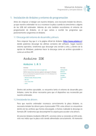 Manual de Arduino
Programación y conceptos básicos
30
1. Instalación de Arduino y entorno de programación
Antes de empezar a trabajar con nuestro Arduino, será necesario instalar los drivers,
ya que nuestro ordenador no va a reconocer la placa cuando la conectemos a alguno
de los USB del ordenador. Además de esto también necesitamos el entorno de
programación de Arduino, en el que vamos a escribir los programas que
posteriormente cargaremos en Arduino.
1.1 Descarga del entorno de desarrollo y drivers
Para empezar hay que ir a la página oficial de Arduino (http://www.arduino.cc)
donde podemos descargar las últimas versiones del software. Según nuestro
sistema operativo, tendremos que descargar una versión u otra, y dentro de la
opción de Windows, podemos hacer la descarga como un archivo ejecutable o
como un archivo ZIP.
Dentro del archivo ejecutable, se encuentra tanto el entorno de desarrollo para
Arduino, como los driver necesarios para que el dispositivo sea reconocido por
nuestro ordenador.
1.2 Instalando los drivers
Para que nuestro ordenador reconozca correctamente la placa Arduino, es
necesario instalar los drivers para el procesador FTDI, estos drivers se encuentran
dentro de los archivos que hemos descargado, si hemos realizado la descarga en
formato ZIP, tendremos que descomprimir la carpeta para acceder a los drivers.
Al conectar Arduino mediante USB al PC, veremos cómo se enciende un LED verde,
esto nos indica que la placa está siendo alimentada correctamente. Al momento
 