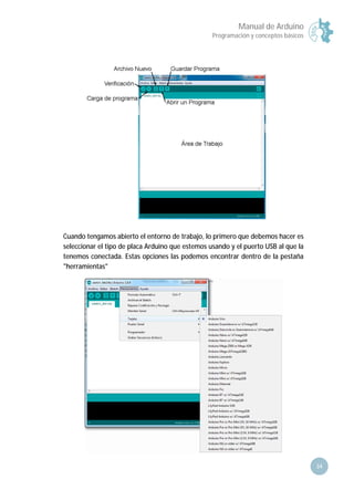 Manual de Arduino
Programación y conceptos básicos
34
Cuando tengamos abierto el entorno de trabajo, lo primero que debemos hacer es
seleccionar el tipo de placa Arduino que estemos usando y el puerto USB al que la
tenemos conectada. Estas opciones las podemos encontrar dentro de la pestaña
"herramientas"
 