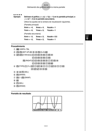 ○ ○ ○ ○ ○ 
Ejemplo Delinear el gráfico y = x(x + 1)(x – 1) en la pantalla principal, e 
y = 2x2 – 3 en la pantalla secundaria. 
Utilice los ajustes de la ventana de visualización siguientes. 
(Pantalla principal) 
Xmin = –4, Xmax = 4, Xscale = 1 
Ymin = –5, Ymax = 5, Yscale = 1 
(Pantalla secundaria) 
Xmin = –2, Xmax = 2, Xscale = 0.5 
Ymin = –2, Ymax = 2, Yscale = 1 
19990401 
Procedimiento 
1m GRPH • TBL 
2u3(SET UP)ccc2(G+G)i 
3!K(V-Window)-ewewbwc 
-fwfwbw 
6(RIGHT)-cwcwa.fwc 
-cwcwbwi 
4 3(TYPE)b(Y=)v(v+b)(v-b)w 
cvx-dw 
5 ff1(SEL) 
6 5(DRAW) 
7 6(g)5(SWAP) 
8 i 
9 1(SEL) 
0 5(DRAW) 
Pantalla de resultado 
5-5-4 
Delineando dos gráficos sobre la misma pantalla 
 