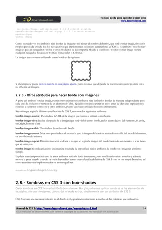 Tu mejor ayuda para aprender a hacer webs
                                                                                                      www.desarrolloweb.com

-moz-border-image: url(sello.png) 2 2 2 2 stretch stretch;
-webkit-border-image: url(sello.png) 2 2 2 2 stretch stretch;
padding:20px;
width: 100px;
}

Como se puede ver, los atributos para bordes de imágenes no tienen el nombre definitivo, que será border-image, sino unos
propios para cada uno de los dos navegadores que implementan esta nueva característica de CSS 3. El atributo -moz-border-
image es para el navegador Firefox y otros productos de la compañía Mozilla y el atributo -webkit-border-image es para
cualquier navegador basado en WebKit, como Safari o Chrome.
La imágen que estamos utilizando como borde es la siguiente:




Y el ejemplo se puede ver en marcha en una página aparte, pero recordar que depende de vuestro navegador podréis ver o
no el borde de imagen.


2.7.3.- Otros atributos para hacer borde con imágenes
A parte del atributo border-image, existen otros numerosos atributos para definir los bordes de manera independiente para
cada uno de los lados o vértices de un elemento HTML. Quizás conviene esperar un poco antes de dar unas explicaciones
concisas y ejemplos sobre este y otros atributos, puesto que han cambiado bastante últimamente.
Sin embargo, según la última especificación de CSS 3, tenemos los siguientes atributos:
border-image-source: Para indicar la URL de la imagen que vamos a utilizar como borde.
border-image-slice: Indica el espacio de la imagen que será visible como borde, en los cuatro lados del elemento, es decir,
top, right, bottom y left.
border-image-width: Para indicar la anchura del borde.
border-image-outset: Nos sirve para indicar el área en la que la imagen de borde se extiende más allá del área del elemento,
en los 4 lados del mismo.
border-image-repeat: Permite marcar si se desea o no que se repita la imágen del borde haciendo un mosaico o si se desea
que se estire, etc.
border-image: Se utilizaría como una manera resumida de especificar varios atributos de borde con imágenes al mismo
tiempo.
Explicar con ejemplos cada uno de estos atributos sería sin duda interesante, pero nos llevaría varios artículos y además,
merece la pena hacerlo cuando ya estén disponibles como especificación definitiva de CSS 3 y no en un simple borrador, así
como cuando estén implementados en los navegadores.

Artículo por   Miguel Angel Alvarez




2.8.- Sombras en CSS 3 con box-shadow
Crear sombras en CSS3 con el atributo box-shadow. Por fin podremos aplicar sombras a los elementos de
la página, sin usar imágenes, Javascript ni nada extra, simplemente con un atributo de CSS 3.

CSS 3 supone una nueva revolución en el diseño web, aportando soluciones a muchas de las prácticas que utilizan los


Manual de CSS 3: http://www.desarrolloweb.com/manuales/css3.html                                                          14
© Los manuales de DesarrolloWeb.com tienen el copyright de sus autores. No reproducir sin autorización.
 