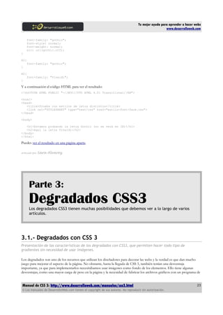 Tu mejor ayuda para aprender a hacer webs
                                                                                                      www.desarrolloweb.com

      font-family: "gothic";
      font-style: normal;
      font-weight: normal;
      src: url(gothic.otf);
}

H1{
      font-family: "gothic";
}

H2{
      font-family: "Vivaldi";
}

Y a continuación el código HTML para ver el resultado:
<!DOCTYPE HTML PUBLIC "-//W3C//DTD HTML 4.01 Transitional//EN">

<html>
<head>
   <title>Prueba con estilos de letra distintos</title>
   <link rel="STYLESHEET" type="text/css" href="estilo-font-face.css">
</head>

<body>

   <h1>Estamos probando la letra Gothic (no se verá en IE)</h1>
   <h2>Aqui la letra Vivaldi</h2>
</body>
</html>

Puedes ver el resultado en una página aparte.

Artículo por   Sara Alvarez




       Parte 3:
       Degradados CSS3
       Los degradados CSS3 tienen muchas posibilidades que debemos ver a lo largo de varios
       artículos.




3.1.- Degradados con CSS 3
Presentación de las características de los degradados con CSS3, que permiten hacer todo tipo de
gradientes sin necesidad de usar imágenes.

Los degradados son uno de los recursos que utilizan los diseñadores para decorar las webs y la verdad es que dan mucho
juego para mejorar el aspecto de la página. No obstante, hasta la llegada de CSS 3, también tenían una desventaja
importante, ya que para implementarlos necesitábamos usar imágenes como fondo de los elementos. Ello tiene algunas
desventajas, como una mayor carga de peso en la página y la necesidad de fabricar los archivos gráficos con un programa de


Manual de CSS 3: http://www.desarrolloweb.com/manuales/css3.html                                                          23
© Los manuales de DesarrolloWeb.com tienen el copyright de sus autores. No reproducir sin autorización.
 