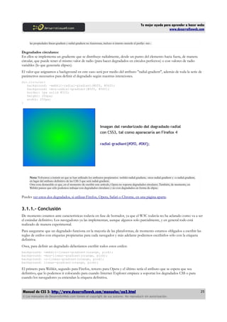 Tu mejor ayuda para aprender a hacer webs
                                                                                                                        www.desarrolloweb.com


     las propiedades linear-gradient y radial-gradient no funcionan, incluso si intento meterle el prefijo -ms-.


Degradados circulares:
En ellos se implementa un gradiente que se distribuye radialmente, desde un punto del elemento hacia fuera, de manera
circular, que puede tener el mismo valor de radio (para hacer degradados en círculos perfectos) o con valores de radio
variables (lo que generaría elipses).
El valor que asignamos a background en este caso será por medio del atributo "radial-gradient", además de toda la serie de
parámetros necesarios para definir el degradado según nuestras intenciones.
div.circular{
   background: -webkit-radial-gradient(#0f0, #06f);
   background: -moz-radial-gradient(#0f0, #06f);
   border: 1px solid #333;
   height: 200px;
   width: 250px;
}




     Nota: Volvemos a insistir en que se han utilizado los atributos propietarios -webkit-radial-gradient, -moz-radial-gradient y -o-radial-gradient,
     en lugar del atributo definitivo de las CSS 3 que será radial-gradient.
     Otra cosa destacable es que, en el momento de escribir este artículo, Opera no soporta degradados circulares. También, de momento, en
     Webkit parece que sólo podemos trabajar con degradados circulares y no con degradados en forma de elipse.


Puedes ver estos dos degradados, si utilizas Firefox, Opera, Safari o Chrome, en una página aparte.


3.1.1.- Conclusión
De momento estamos ante características todavía en fase de borrador, ya que el W3C todavía no ha aclarado como va a ser
el estándar definitivo. Los navegadores ya las implementan, aunque algunos solo parcialmente, y en general todo está
realizado de manera experimental.
Para asegurarse que un degradado funciona en la mayoría de las plataformas, de momento estamos obligados a escribir las
reglas de estilos con etiquetas propietarias para cada navegador y más adelante podremos escribirlos sólo con la etiqueta
definitiva.
Osea, para definir un degradado deberíamos escribir todos estos estilos:
background:      -webkit-linear-gradient(orange, pink);
background:      -moz-linear-gradient(orange, pink);
background:      -o-linear-gradient(orange, pink);
background:      linear-gradient(orange, pink);

El primero para Webkit, segundo para Firefox, tercero para Opera y el último sería el atributo que se espera que sea
definitivo, que lo podemos ir colocando para cuando Internet Explorer empiece a soportar los degradados CSS o para
cuando los navegadores ya entiendan la etiqueta definitiva.


Manual de CSS 3: http://www.desarrolloweb.com/manuales/css3.html                                                                                        25
© Los manuales de DesarrolloWeb.com tienen el copyright de sus autores. No reproducir sin autorización.
 