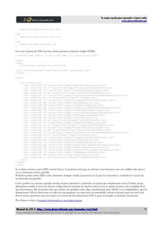 Tu mejor ayuda para aprender a hacer webs
                                                                                                      www.desarrolloweb.com

   -webkit-animation-duration: 8s;
}
.d4{
   -webkit-animation-duration: 10s;
}
.de{
   -webkit-animation-delay: 3s;
}

Con esto la parte de CSS esta lista, ahora pasamos a nuestro código HTML.
<!DOCTYPE HTML PUBLIC "-//W3C//DTD HTML 4.01 Transitional//EN">

<html>
<head>
   <title>Fondo animado con CSS</title>

<link rel="stylesheet" href="matrix.css" type="text/css">
</head>

<body>

   <div id="matrix">
      <div class="d3      f1" style="left:30px;">hgd4ldhbc9kpugccsrq</div>
      <div class="d1      f2 c1" style="left:60px;">trzews0yfkldf4cvgbhjn</div>
      <div class="d2      f1" style="left:80px;">sodhr49whuyfbsrnlepjh</div>
      <div class="d4      c3 de" style="left:110px;">fue73sjf0tbkxpowfvn</div>
      <div class="d2      c1" style="left:140px;">sjdhfgueiwfgivecjowxkwpkpomvcjoeuur</div>
      <div class="d3      f2 c1" style="left:170px;">trzhfggh</div>
      <div class="d1      c1" style="left:185px;">thgpmsrthdvytfv09876tqfgv</div>
      <div class="d3      de" style="left:200px;">dhiwgfduesrjm</div>
      <div class="d4      f1" style="left:250px;">osadharshdyfeujm</div>
      <div class="d2      de" style="left:290px;">fwedjsdjhlgmrghftdercwewergjm</div>
      <div class="d3      f2" style="left:310px;">sodhr49whayfbsrnlepjh</div>
      <div class="d1      f1" style="left:350px;">p00oi0nf5sujhgdgbrjs36gdrgjpo</div>
      <div class="d4      c1" style="left:390px;">h68kgdetklbfbeswk</div>
      <div class="d2      de" style="left:410px;">dfrttvbscfsr</div>
      <div class="d1      c1 de" style="left:4430px;">sgfyb0hfrese4kc</div>
      <div class="d3      f1" style="left:530px;">hgd4ldhbc9kpugccsrq</div>
      <div class="d1      f2 c1" style="left:560px;">trzews0yfkldf4cvgbhjn</div>
      <div class="d2      f1" style="left:580px;">sodhr49whuyfbsrnlepjh</div>
      <div class="d4      c3 de" style="left:610px;">fue73sjf0tbkxpowfvn</div>
      <div class="d2      c1" style="left:740px;">sjdhfgueiwfgivecjowxkwpkpomvcjoeuur</div>
      <div class="d3      f2 c1" style="left:770px;">trzhfggh</div>
      <div class="d1      c1" style="left:785px;">thgpmsrthdvytfv09876tqfgv</div>
      <div class="d3      de" style="left:800px;">dhiwgfduesrjm</div>
      <div class="d4      f1" style="left:850px;">osadharshdyfeujm</div>
      <div class="d2      de" style="left:890px;">fwedjsdjhlgmrghftdercwewergjm</div>
      <div class="d3      f2" style="left:910px;">sodhr49whayfbsrnlepjh</div>
      <div class="d1      f1" style="left:950px;">p00oi0nf5sujhgdgbrjs36gdrgjpo</div>
      <div class="d4      c1" style="left:990px;">h68kgdetklbfbeswk</div>
      <div class="d2      de" style="left:1010px;">dfrttvbscfsr</div>
      <div class="d1      c1 de" style="left:1030px;">sgfyb0hfrese4kc</div>
   </div>
</body>
</html>

Si os fijáis tenemos varios DIV con las letras y la posición en la que se colocan, si no hacemos esto nos saldría todo junto y
no se verían por toda la pantalla.
Podemos poner tantos DIV como deseemos siempre viendo la posición en la que los colocamos y teniendo en cuenta las
resoluciones de pantalla.
Como podéis ver, nuestro ejemplo resulta un poco laborioso y teniendo en cuenta que simplemente sería el fondo, al que
deberíamos añadir el resto de nuestro código para la creación de nuestra web, la cosa se queda un poco más compleja de lo
que desearíamos. De momento, hay que tomar este ejemplo como algo experimental, pues debido a su complejidad y que las
animaciones CSS no funcionan en todos los navegadores, no sería muy recomendable utilizar la técnica para una web real.
Por lo menos queremos que sirva para ver el tema de las animaciones CSS 3, pues el ejemplo es bastante interesante.
Por último os dejo el ejemplo funcionado en una página aparte.


Manual de CSS 3: http://www.desarrolloweb.com/manuales/css3.html                                                            42
© Los manuales de DesarrolloWeb.com tienen el copyright de sus autores. No reproducir sin autorización.
 