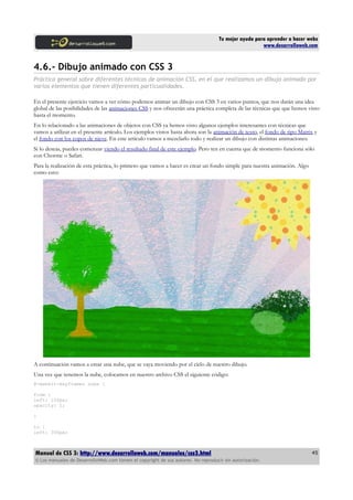 Tu mejor ayuda para aprender a hacer webs
                                                                                                      www.desarrolloweb.com


4.6.- Dibujo animado con CSS 3
Práctica general sobre diferentes técnicas de animación CSS, en el que realizamos un dibujo animado por
varios elementos que tienen diferentes particualidades.

En el presente ejercicio vamos a ver cómo podemos animar un dibujo con CSS 3 en varios puntos, que nos darán una idea
global de las posibilidades de las animaciones CSS y nos ofrecerán una práctica completa de las técnicas que que hemos visto
hasta el momento.
En lo relacionado a las animaciones de objetos con CSS ya hemos visto algunos ejemplos interesantes con técnicas que
vamos a utilizar en el presente artículo. Los ejemplos vistos hasta ahora son la animación de texto, el fondo de tipo Matrix y
el fondo con los copos de nieve. En este artículo vamos a mezclarlo todo y realizar un dibujo con distintas animaciones.
Si lo deseas, puedes comenzar viendo el resultado final de este ejemplo. Pero ten en cuenta que de momento funciona sólo
con Chorme o Safari.
Para la realización de esta práctica, lo primero que vamos a hacer es crear un fondo simple para nuestra animación. Algo
como esto:




A continuación vamos a crear una nube, que se vaya moviendo por el cielo de nuestro dibujo.
Una vez que tenemos la nube, colocamos en nuestro archivo CSS el siguiente código:
@-webkit-keyframes nube {

from {
left: 100px;
opacity: 1;

}

to {
left: 300px;



Manual de CSS 3: http://www.desarrolloweb.com/manuales/css3.html                                                           45
© Los manuales de DesarrolloWeb.com tienen el copyright de sus autores. No reproducir sin autorización.
 