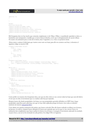 Tu mejor ayuda para aprender a hacer webs
                                                                                                      www.desarrolloweb.com

opacity: 0;
}

}

#nube{
position:relative;
-webkit-animation-name: nube;
-webkit-animation-duration: 3s;
-webkit-animation-iteration-count: infinite;
-webkit-animation-direction: alternate;
-webkit-animation-timing-function: ease-in;
}

Del fotograma clave no hay mucho que comentar, simplemente va de 100px a 300px y va perdiendo opacidad, es decir, va
haciéndose más transparente a medida que se mueve hacia la derecha, con lo que va desapareciendo de nuestro dibujo.
En cuanto a la animación pues es más de lo mismo, dura 3 segundos y va y viene a su posición inicial.
Ahora vamos a animar el árbol para que veamos como caen sus hojas, para ello nos creamos una hoja y colocamos el
siguiente código en nuestro CSS:
@-webkit-keyframes hojas{
   from {
      top: 150px;
      opacity: 1;
   }
   to {
      top: 400px;
      opacity: 0;
   }
}
@-webkit-keyframes hoja{
   0% { -webkit-transform: rotate(-180deg) translate(0px, 0px);}
   100% { -webkit-transform: rotate(180deg) translate(10px, 75px);}
}

#hoja div {
   position: absolute;
   top: -40px;
   -webkit-animation-name: hoja, hojas;
   -webkit-animation-iteration-count: infinite;
   -webkit-animation-direction: normal;
   -webkit-animation-timing-function: ease-in;
}
.hojas {
   position: absolute;
}
.hojas.f1 {
   left: 40px;
   -webkit-animation-duration: 5s;
}
.hojas.f2 {
   font-size: 1.8em;
   left: 100px;
   -webkit-animation-duration: 7s;
}

Como podéis ver tenemos dos fotogramas clave, uno que nos dice cómo se van a mover todas las hojas que caen del árbol y
el otro que nos dice el movimiento que va a realizar cada hoja por separado.
Después hemos ido dando propiedades a las hojas, con unas propiedades generales definidas en el DIV hoja y luego
propiedades especificas para cada hoja, creo que no hace falta explicarlas porque las hemos visto todas en artículos
anteriores de nuestro manual de CSS 3.
Y por último nos queda la animación del muñeco que hemos colocado. Para ello hemos realizado un dibujo con el tronco,
las piernas y la cabeza y después hemos dibujado los brazos por separado que son los que se van a mover. Esta es la
animación más complicada ya que hacer cuadrar los brazos con el tronco y conseguir el movimiento adecuado ha resultado
un poco lioso y aun así no ha terminado de salir perfecto. Su código CSS es el siguiente:


Manual de CSS 3: http://www.desarrolloweb.com/manuales/css3.html                                                          46
© Los manuales de DesarrolloWeb.com tienen el copyright de sus autores. No reproducir sin autorización.
 